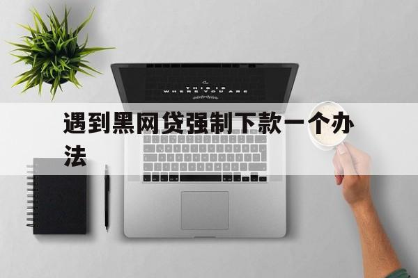 十大！遇到黑网贷强制下款一个办法“壮志凌云”